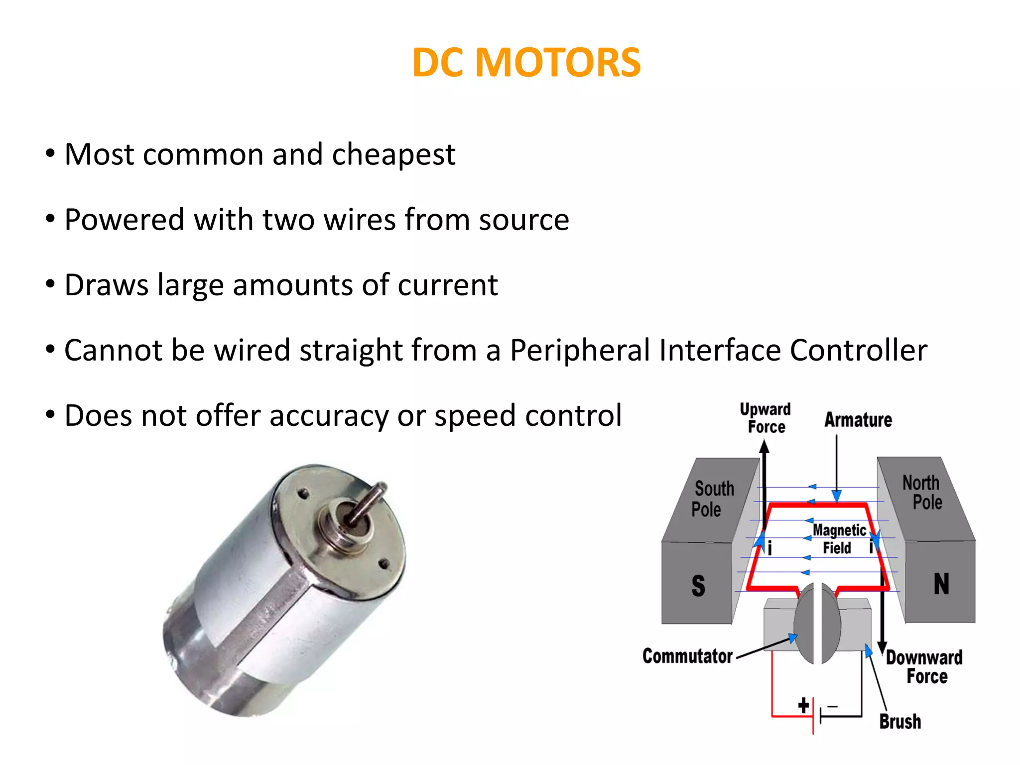 DC MOTORS
• Most common and cheapest
• Powered with two wires from source
• Draws large amounts of current
• Cannot be wired straight from a Peripheral Interface Controller
• Does not offer accuracy or speed control
 