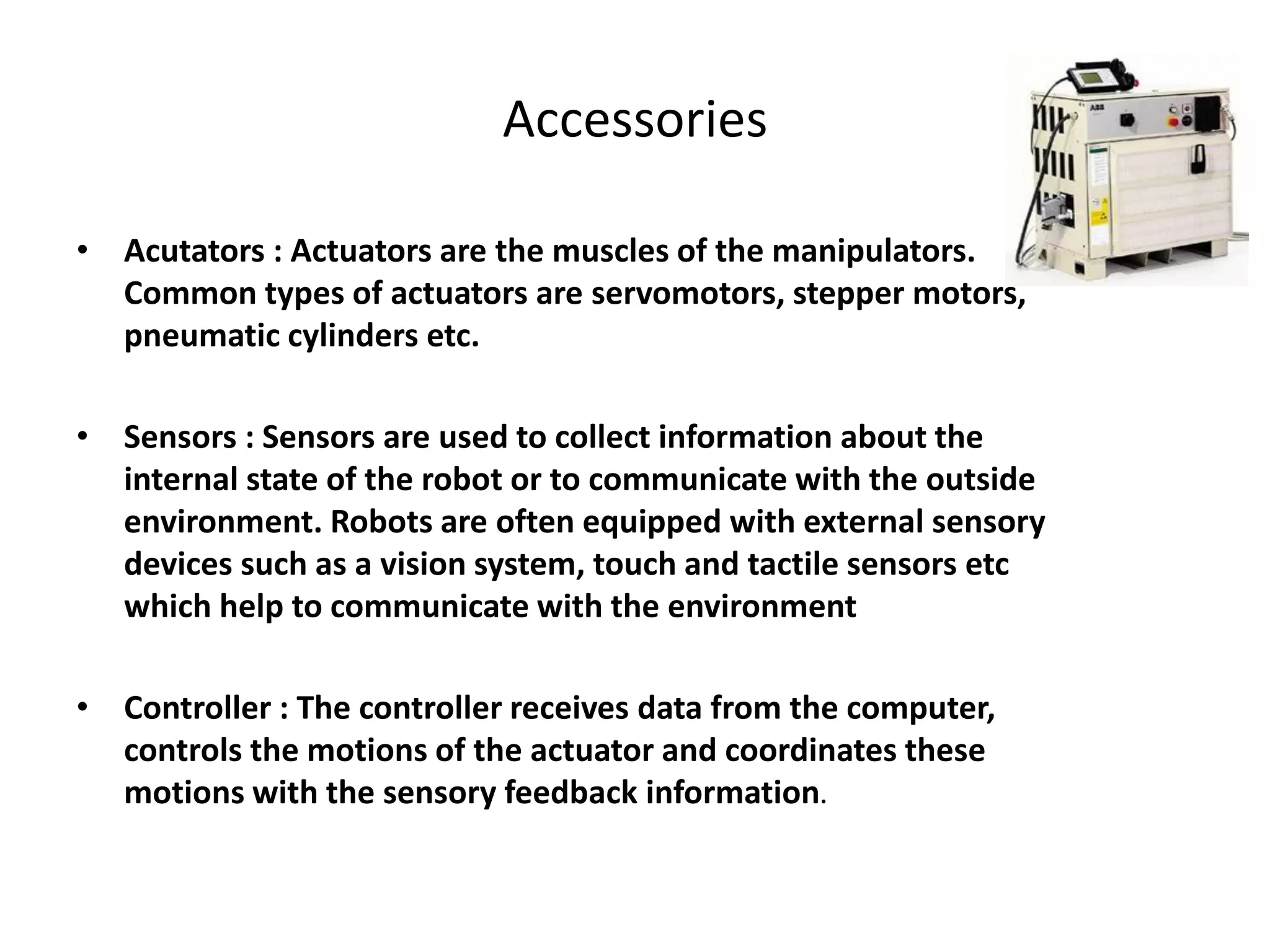 Accessories
• Acutators : Actuators are the muscles of the manipulators.
Common types of actuators are servomotors, stepper motors,
pneumatic cylinders etc.
• Sensors : Sensors are used to collect information about the
internal state of the robot or to communicate with the outside
environment. Robots are often equipped with external sensory
devices such as a vision system, touch and tactile sensors etc
which help to communicate with the environment
• Controller : The controller receives data from the computer,
controls the motions of the actuator and coordinates these
motions with the sensory feedback information.
 