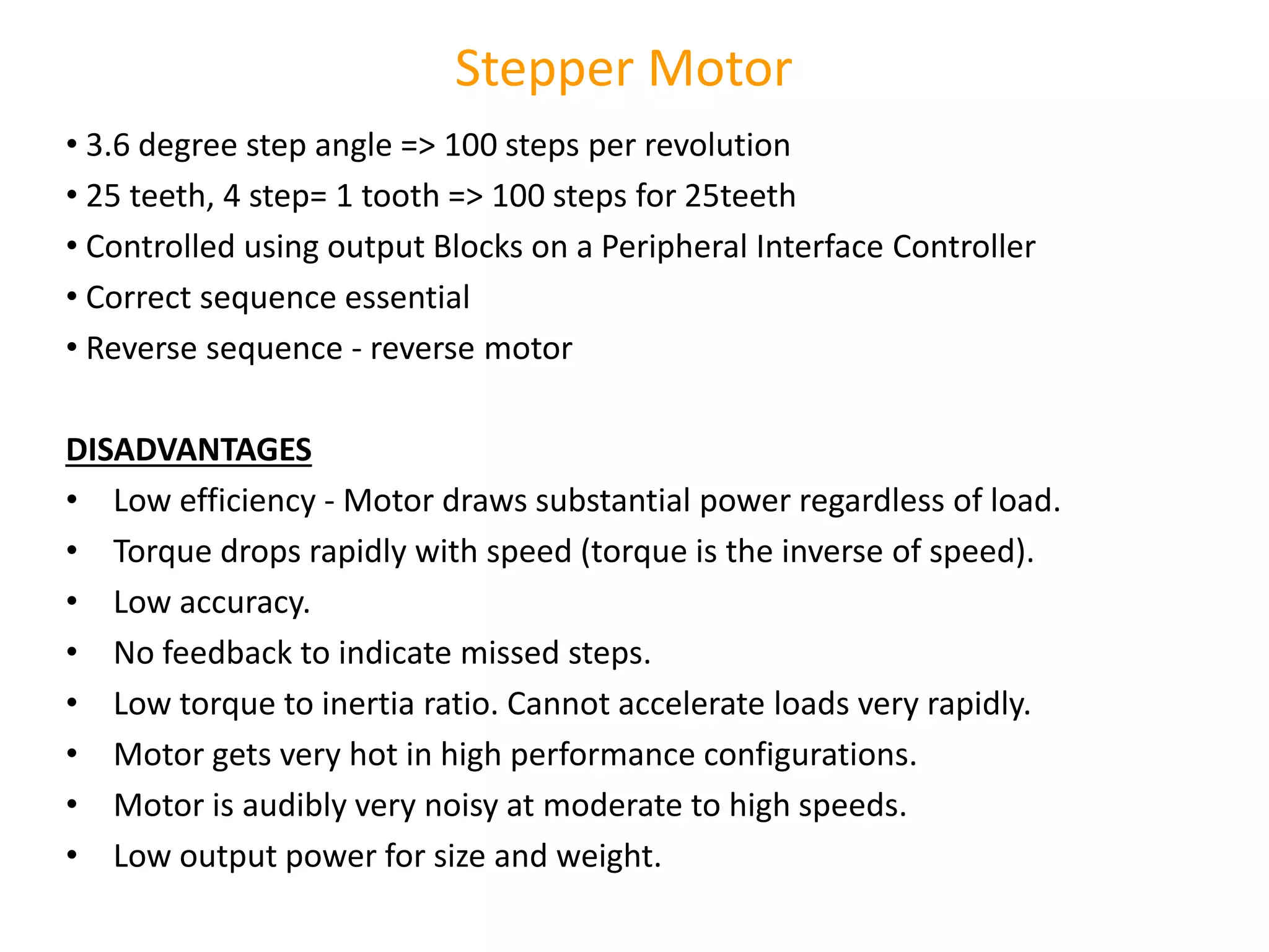 • 3.6 degree step angle => 100 steps per revolution
• 25 teeth, 4 step= 1 tooth => 100 steps for 25teeth
• Controlled using output Blocks on a Peripheral Interface Controller
• Correct sequence essential
• Reverse sequence - reverse motor
DISADVANTAGES
• Low efficiency - Motor draws substantial power regardless of load.
• Torque drops rapidly with speed (torque is the inverse of speed).
• Low accuracy.
• No feedback to indicate missed steps.
• Low torque to inertia ratio. Cannot accelerate loads very rapidly.
• Motor gets very hot in high performance configurations.
• Motor is audibly very noisy at moderate to high speeds.
• Low output power for size and weight.
Stepper Motor
 