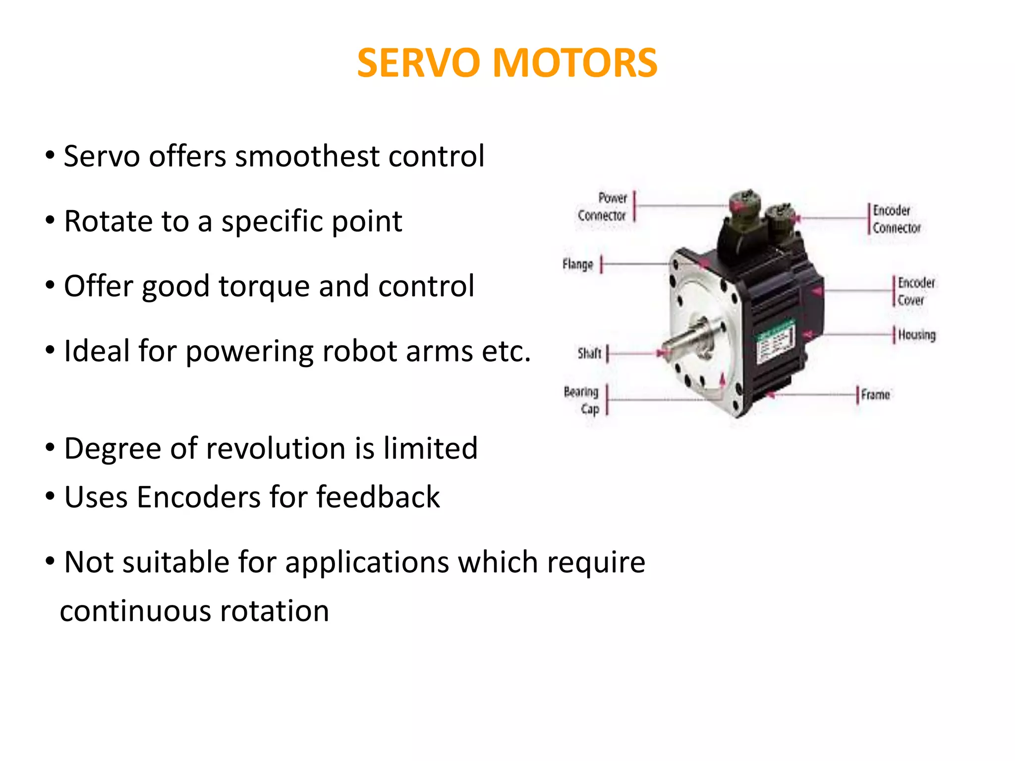 SERVO MOTORS
• Servo offers smoothest control
• Rotate to a specific point
• Offer good torque and control
• Ideal for powering robot arms etc.
• Degree of revolution is limited
• Uses Encoders for feedback
• Not suitable for applications which require
continuous rotation
 