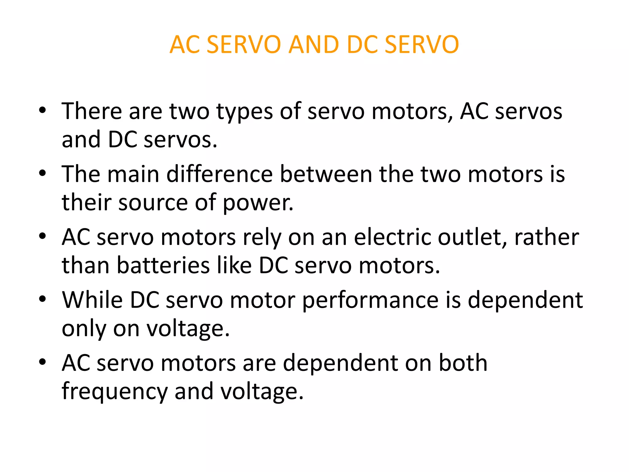 AC SERVO AND DC SERVO
• There are two types of servo motors, AC servos
and DC servos.
• The main difference between the two motors is
their source of power.
• AC servo motors rely on an electric outlet, rather
than batteries like DC servo motors.
• While DC servo motor performance is dependent
only on voltage.
• AC servo motors are dependent on both
frequency and voltage.
 
