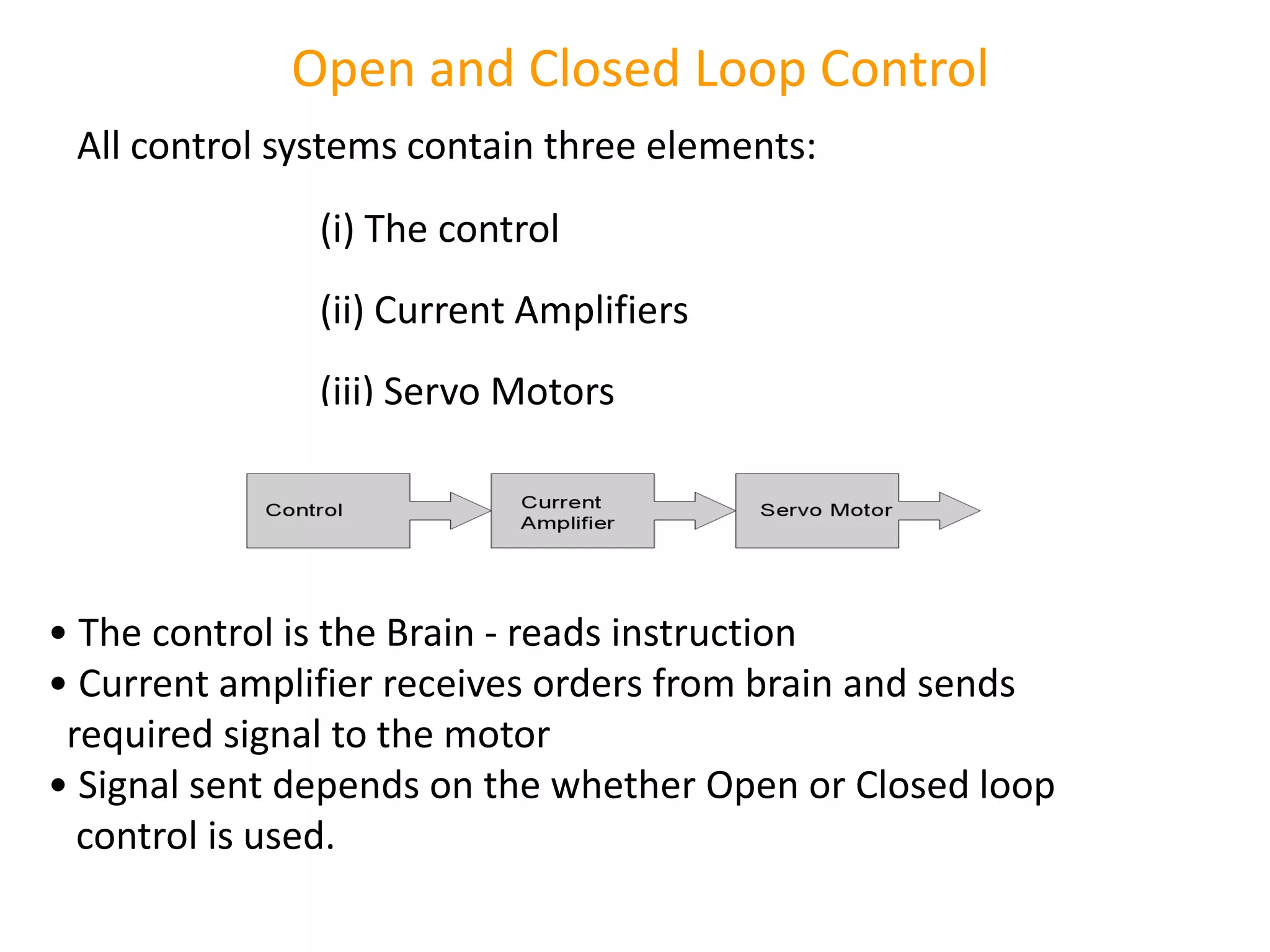 Open and Closed Loop Control
All control systems contain three elements:
(i) The control
(ii) Current Amplifiers
(iii) Servo Motors
• The control is the Brain - reads instruction
• Current amplifier receives orders from brain and sends
required signal to the motor
• Signal sent depends on the whether Open or Closed loop
control is used.
 