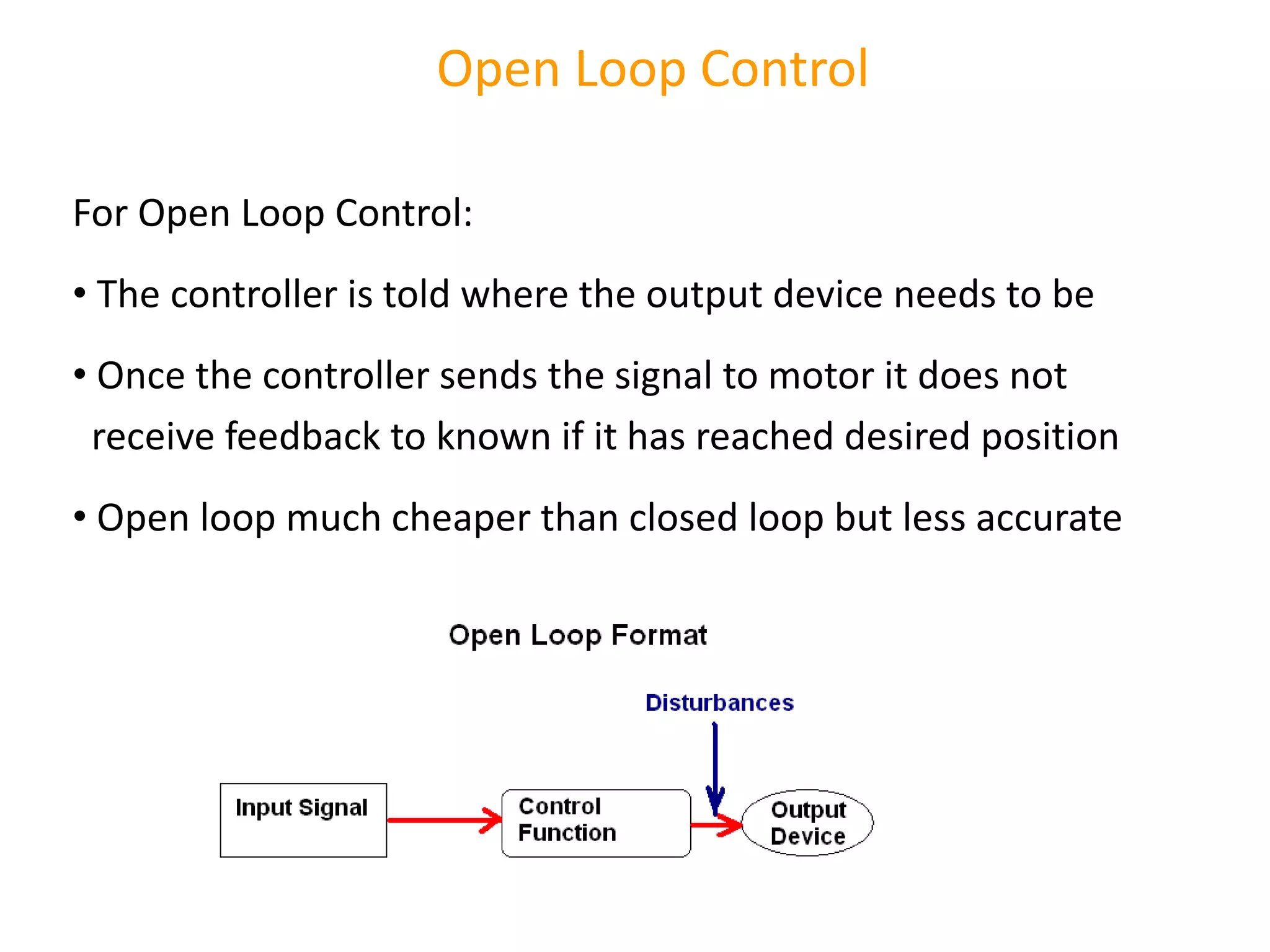 Open Loop Control
For Open Loop Control:
• The controller is told where the output device needs to be
• Once the controller sends the signal to motor it does not
receive feedback to known if it has reached desired position
• Open loop much cheaper than closed loop but less accurate
 