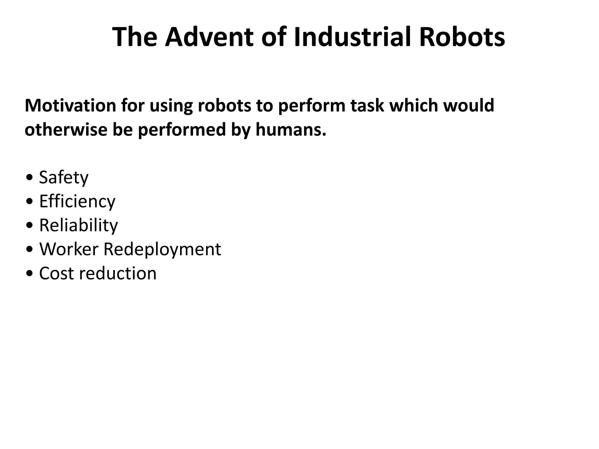 Motivation for using robots to perform task which would
otherwise be performed by humans.
• Safety
• Efficiency
• Reliability
• Worker Redeployment
• Cost reduction
The Advent of Industrial Robots
 