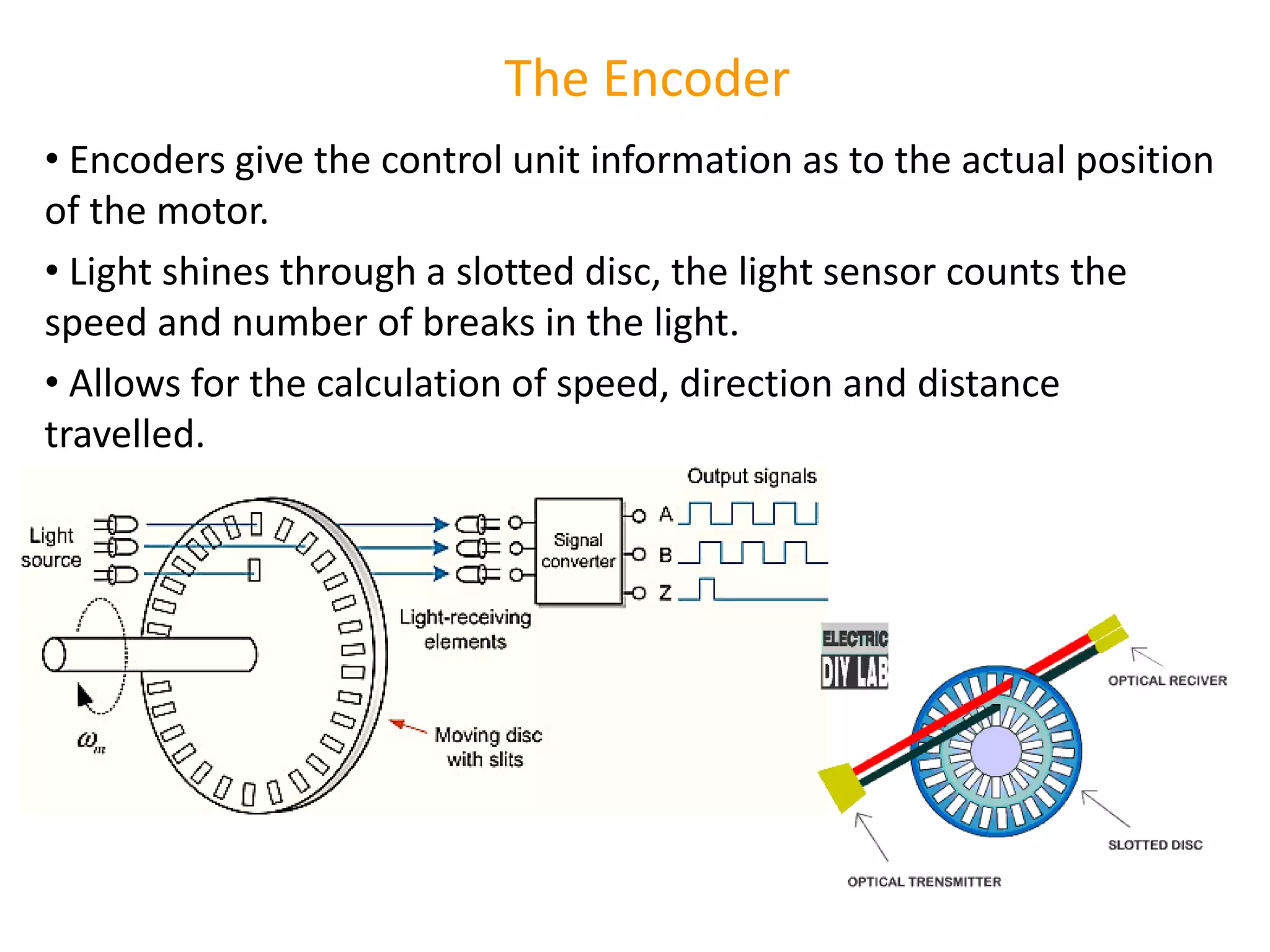 The Encoder
• Encoders give the control unit information as to the actual position
of the motor.
• Light shines through a slotted disc, the light sensor counts the
speed and number of breaks in the light.
• Allows for the calculation of speed, direction and distance
travelled.
 