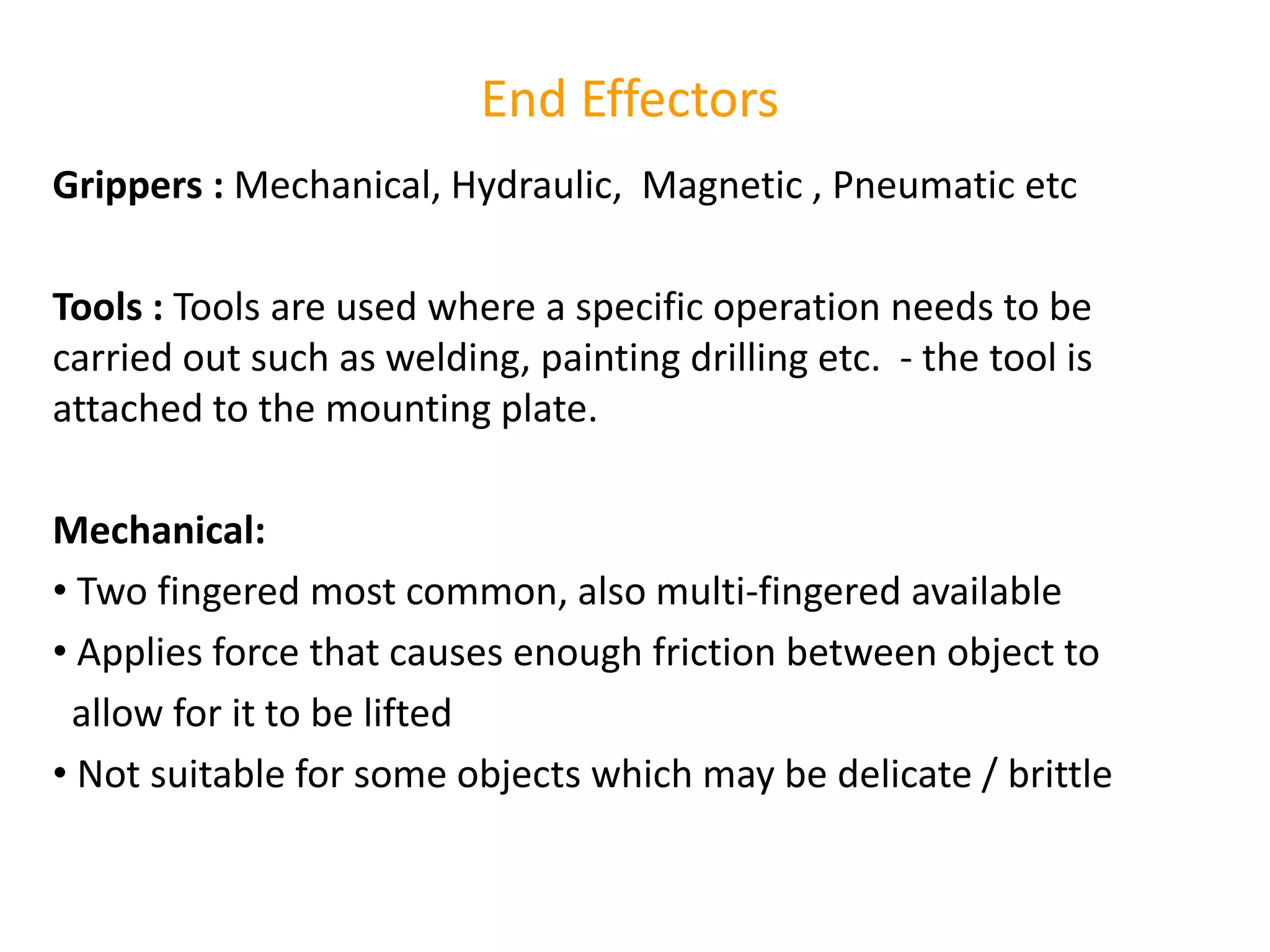 End Effectors
Grippers : Mechanical, Hydraulic, Magnetic , Pneumatic etc
Tools : Tools are used where a specific operation needs to be
carried out such as welding, painting drilling etc. - the tool is
attached to the mounting plate.
Mechanical:
• Two fingered most common, also multi-fingered available
• Applies force that causes enough friction between object to
allow for it to be lifted
• Not suitable for some objects which may be delicate / brittle
 