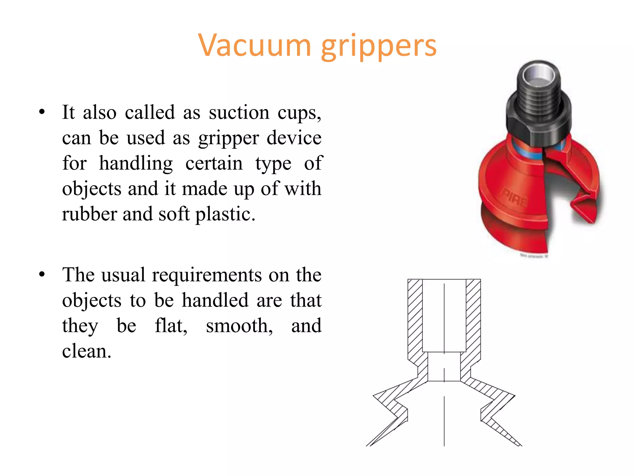Vacuum grippers
• It also called as suction cups,
can be used as gripper device
for handling certain type of
objects and it made up of with
rubber and soft plastic.
• The usual requirements on the
objects to be handled are that
they be flat, smooth, and
clean.
 