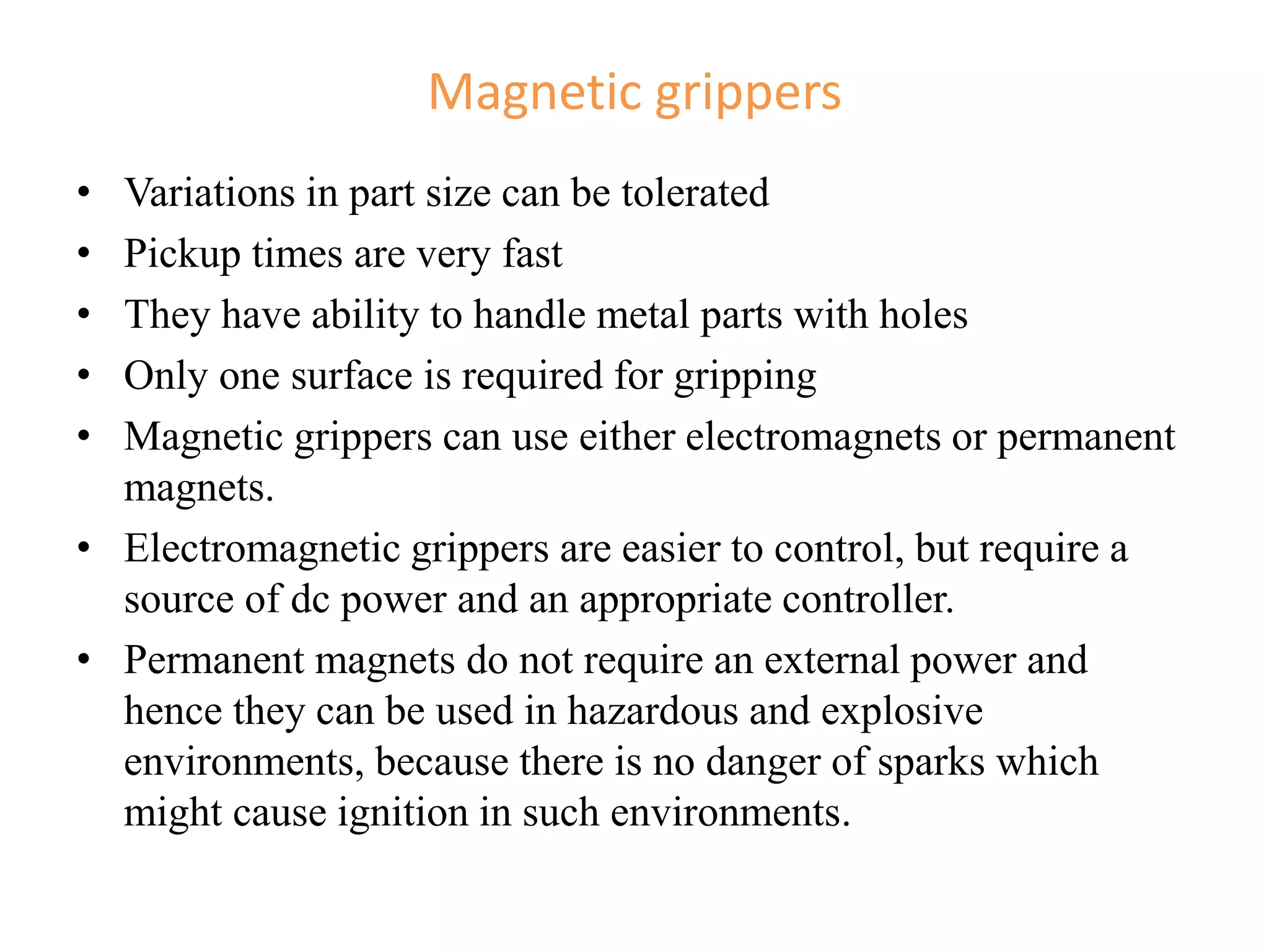 Magnetic grippers
• Variations in part size can be tolerated
• Pickup times are very fast
• They have ability to handle metal parts with holes
• Only one surface is required for gripping
• Magnetic grippers can use either electromagnets or permanent
magnets.
• Electromagnetic grippers are easier to control, but require a
source of dc power and an appropriate controller.
• Permanent magnets do not require an external power and
hence they can be used in hazardous and explosive
environments, because there is no danger of sparks which
might cause ignition in such environments.
 