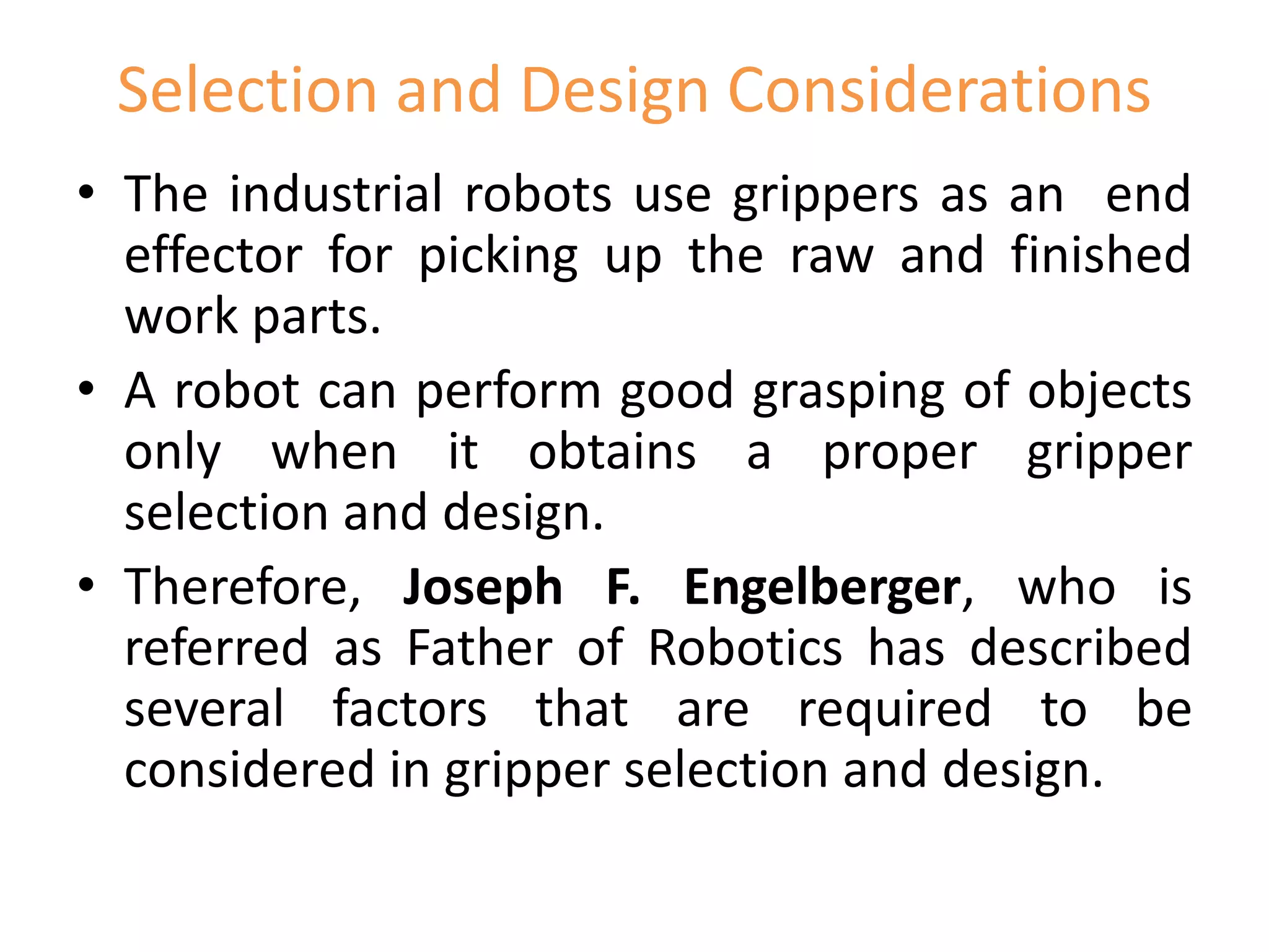 Selection and Design Considerations
• The industrial robots use grippers as an end
effector for picking up the raw and finished
work parts.
• A robot can perform good grasping of objects
only when it obtains a proper gripper
selection and design.
• Therefore, Joseph F. Engelberger, who is
referred as Father of Robotics has described
several factors that are required to be
considered in gripper selection and design.
 