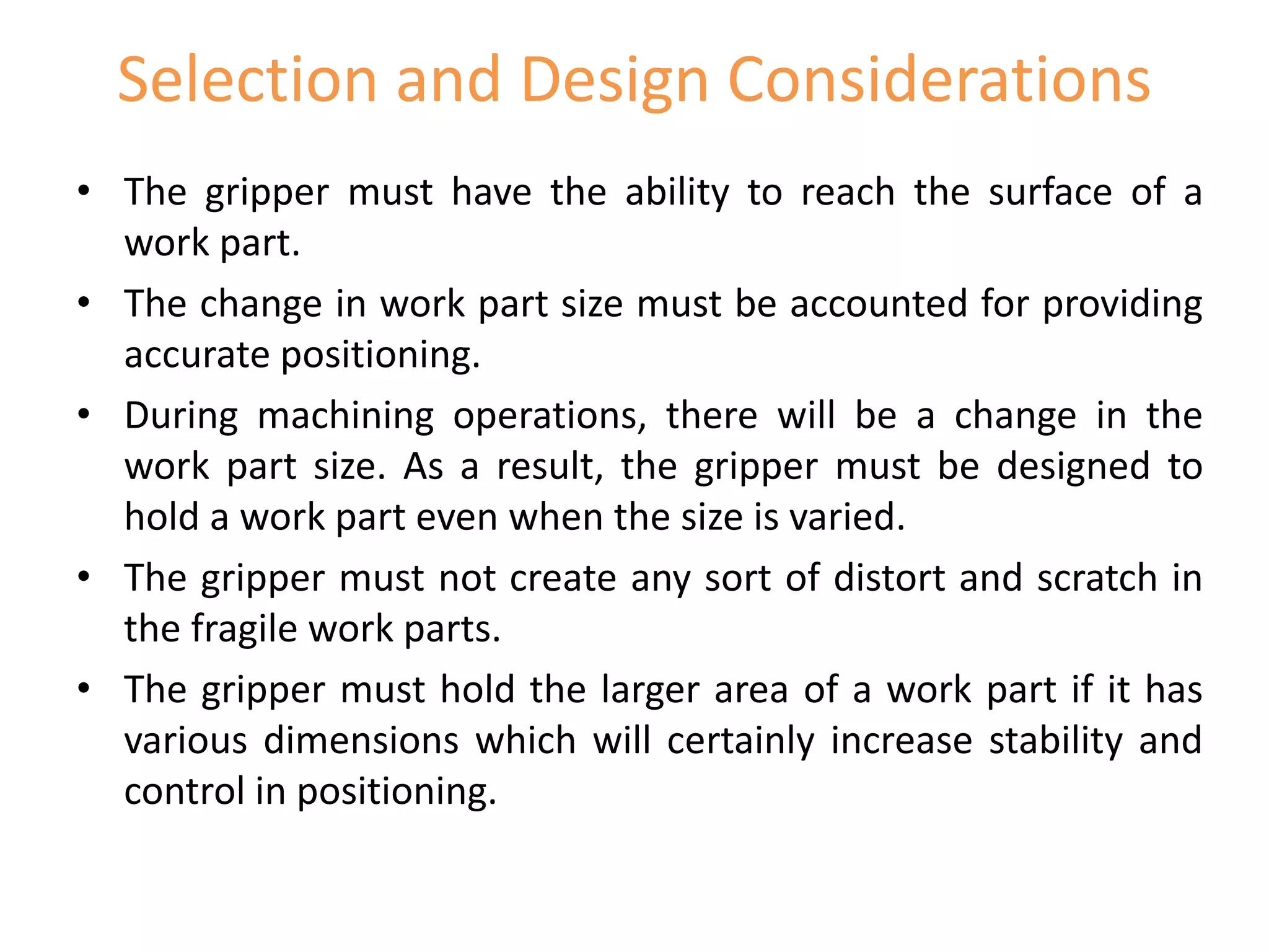 Selection and Design Considerations
• The gripper must have the ability to reach the surface of a
work part.
• The change in work part size must be accounted for providing
accurate positioning.
• During machining operations, there will be a change in the
work part size. As a result, the gripper must be designed to
hold a work part even when the size is varied.
• The gripper must not create any sort of distort and scratch in
the fragile work parts.
• The gripper must hold the larger area of a work part if it has
various dimensions which will certainly increase stability and
control in positioning.
 