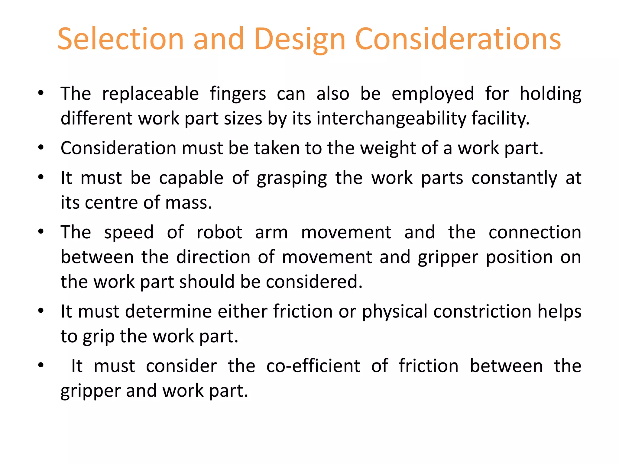 Selection and Design Considerations
• The replaceable fingers can also be employed for holding
different work part sizes by its interchangeability facility.
• Consideration must be taken to the weight of a work part.
• It must be capable of grasping the work parts constantly at
its centre of mass.
• The speed of robot arm movement and the connection
between the direction of movement and gripper position on
the work part should be considered.
• It must determine either friction or physical constriction helps
to grip the work part.
• It must consider the co-efficient of friction between the
gripper and work part.
 