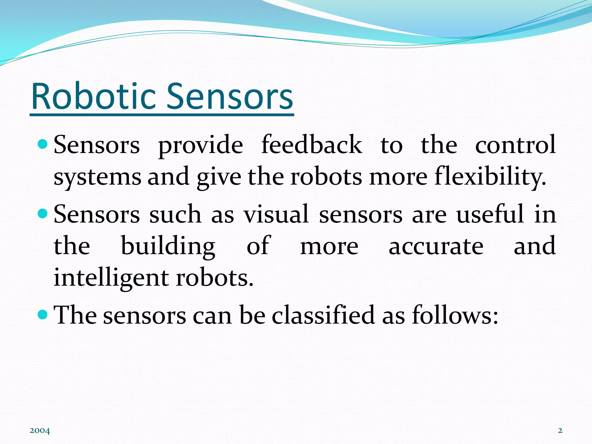 Robotic Sensors
 Sensors provide feedback to the control
systems and give the robots more flexibility.
 Sensors such as visual sensors are useful in
the building of more accurate and
intelligent robots.
 The sensors can be classified as follows:
2004 2
 