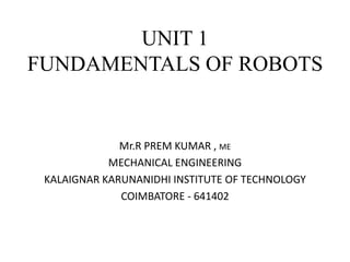 UNIT 1
FUNDAMENTALS OF ROBOTS
Mr.R PREM KUMAR , ME
MECHANICAL ENGINEERING
KALAIGNAR KARUNANIDHI INSTITUTE OF TECHNOLOGY
COIMBATORE - 641402
 