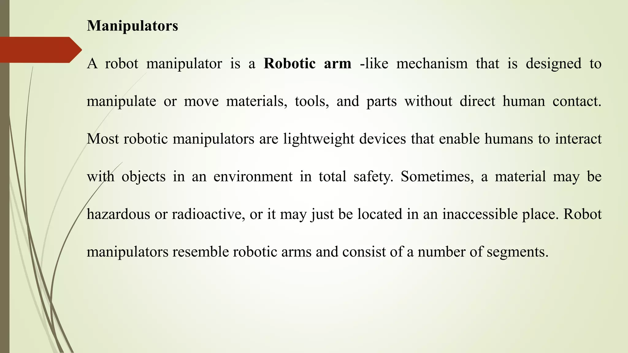 Manipulators
A robot manipulator is a Robotic arm -like mechanism that is designed to
manipulate or move materials, tools, and parts without direct human contact.
Most robotic manipulators are lightweight devices that enable humans to interact
with objects in an environment in total safety. Sometimes, a material may be
hazardous or radioactive, or it may just be located in an inaccessible place. Robot
manipulators resemble robotic arms and consist of a number of segments.
 
