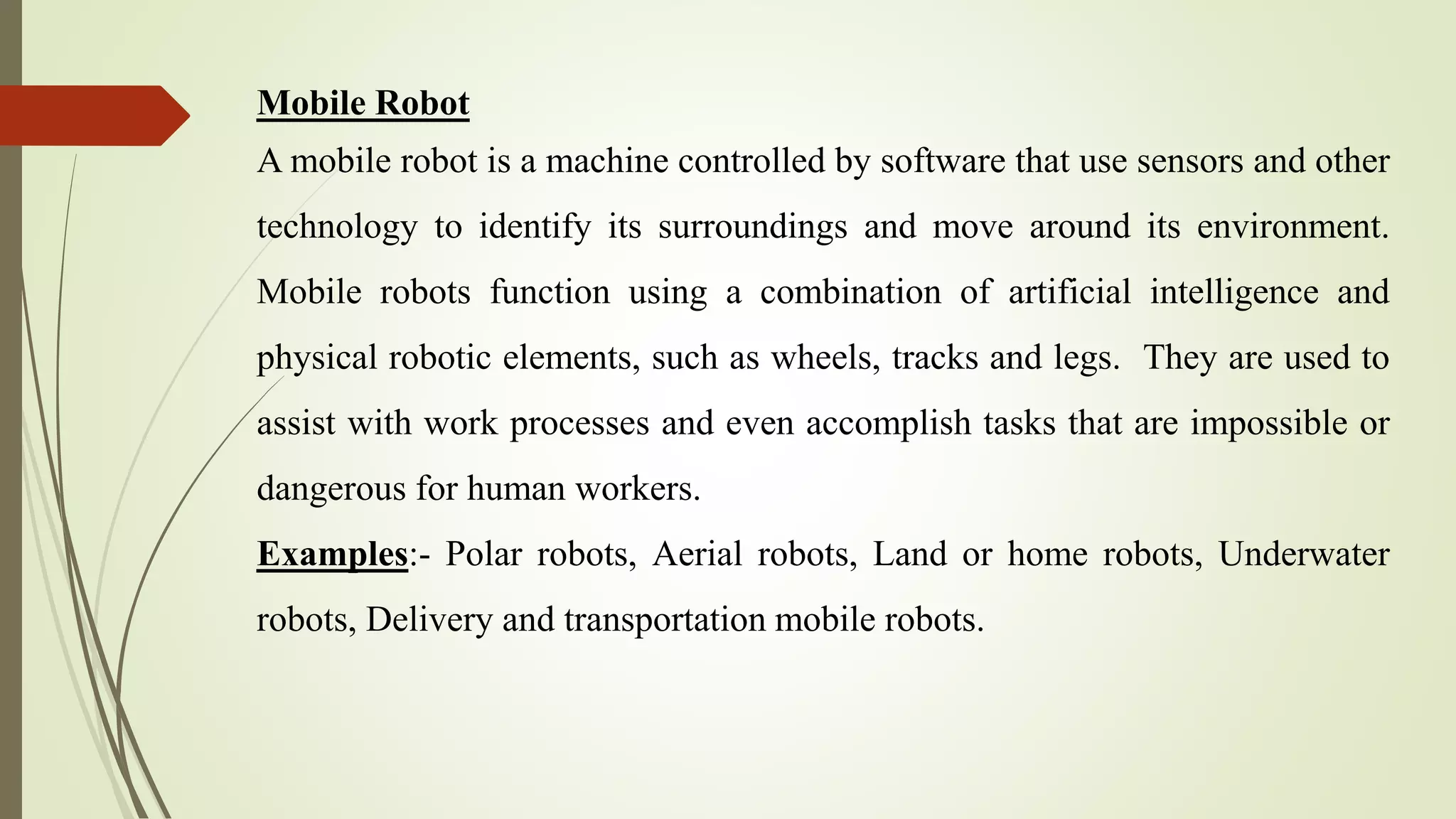 Mobile Robot
A mobile robot is a machine controlled by software that use sensors and other
technology to identify its surroundings and move around its environment.
Mobile robots function using a combination of artificial intelligence and
physical robotic elements, such as wheels, tracks and legs. They are used to
assist with work processes and even accomplish tasks that are impossible or
dangerous for human workers.
Examples:- Polar robots, Aerial robots, Land or home robots, Underwater
robots, Delivery and transportation mobile robots.
 