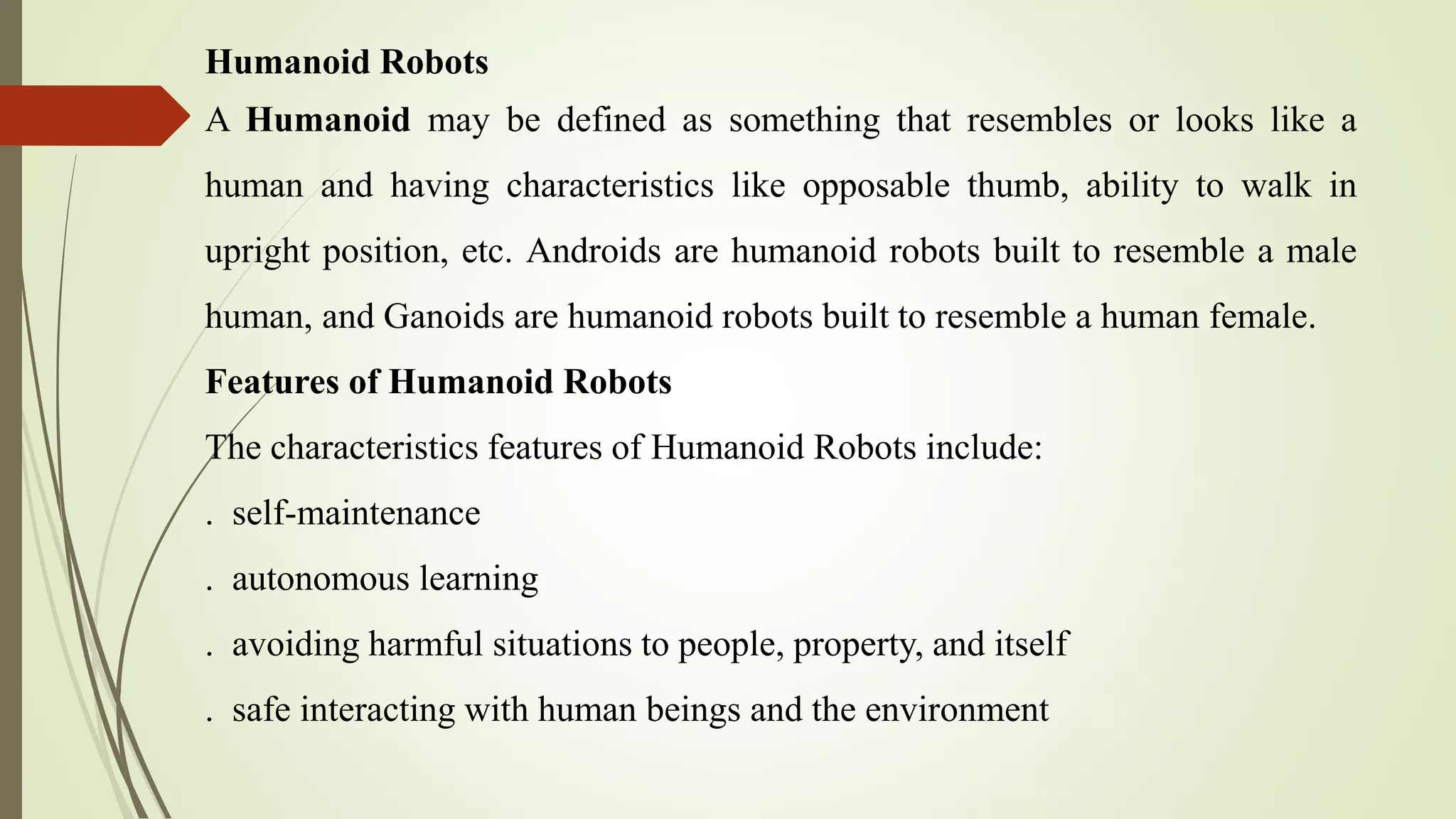 Humanoid Robots
A Humanoid may be defined as something that resembles or looks like a
human and having characteristics like opposable thumb, ability to walk in
upright position, etc. Androids are humanoid robots built to resemble a male
human, and Ganoids are humanoid robots built to resemble a human female.
Features of Humanoid Robots
The characteristics features of Humanoid Robots include:
. self-maintenance
. autonomous learning
. avoiding harmful situations to people, property, and itself
. safe interacting with human beings and the environment
 