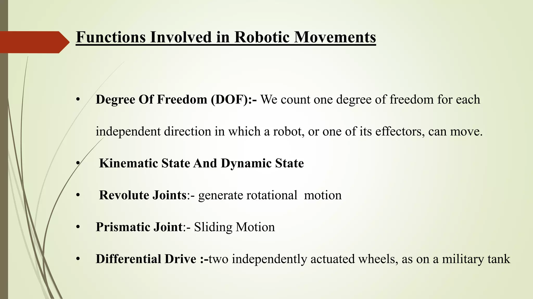 Functions Involved in Robotic Movements
• Degree Of Freedom (DOF):- We count one degree of freedom for each
independent direction in which a robot, or one of its effectors, can move.
• Kinematic State And Dynamic State
• Revolute Joints:- generate rotational motion
• Prismatic Joint:- Sliding Motion
• Differential Drive :-two independently actuated wheels, as on a military tank
 