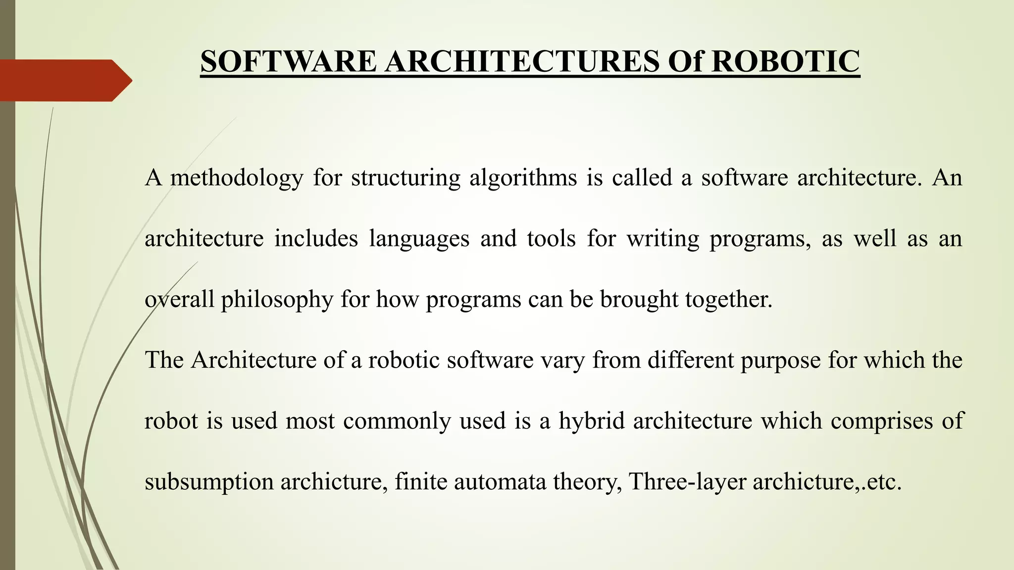 SOFTWARE ARCHITECTURES Of ROBOTIC
A methodology for structuring algorithms is called a software architecture. An
architecture includes languages and tools for writing programs, as well as an
overall philosophy for how programs can be brought together.
The Architecture of a robotic software vary from different purpose for which the
robot is used most commonly used is a hybrid architecture which comprises of
subsumption archicture, finite automata theory, Three-layer archicture,.etc.
 