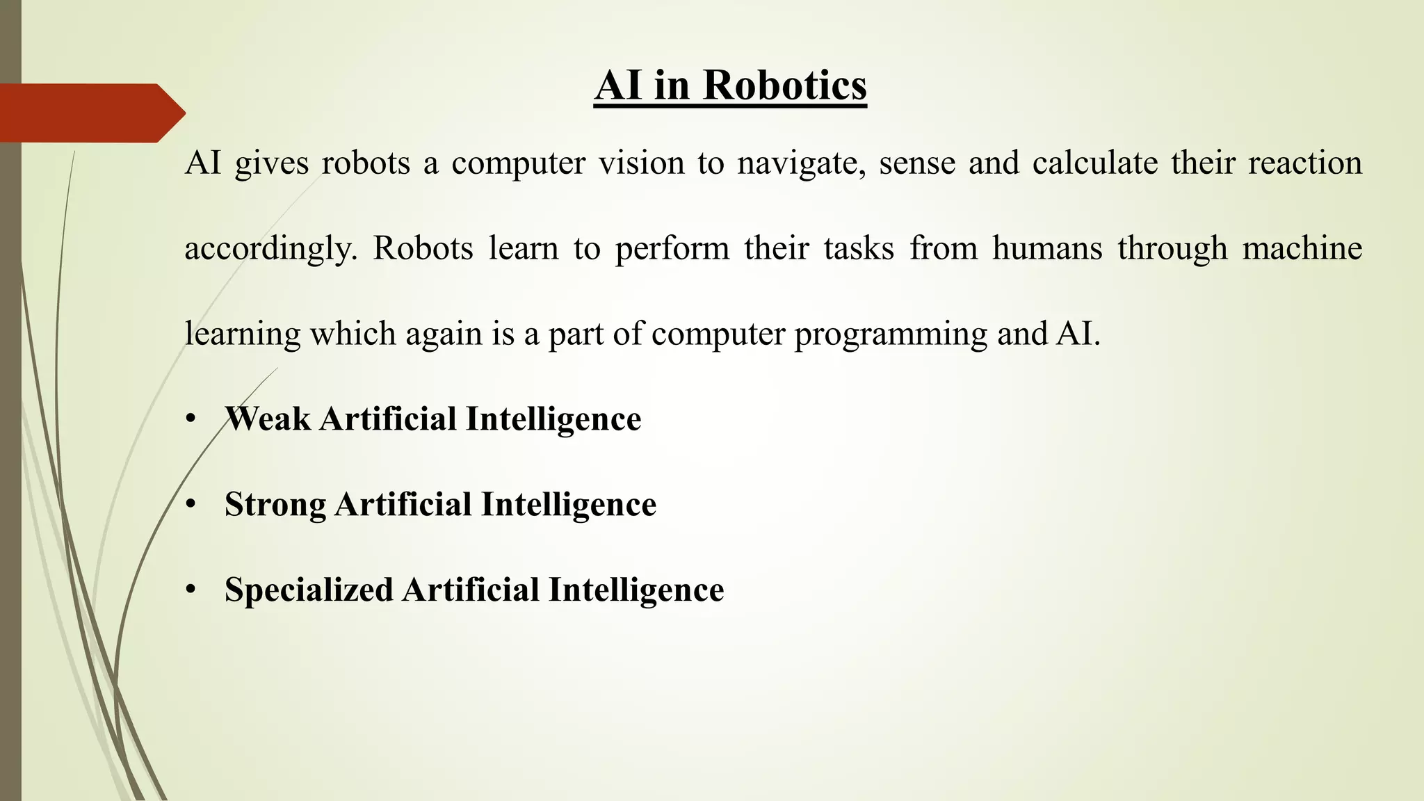 AI in Robotics
AI gives robots a computer vision to navigate, sense and calculate their reaction
accordingly. Robots learn to perform their tasks from humans through machine
learning which again is a part of computer programming and AI.
• Weak Artificial Intelligence
• Strong Artificial Intelligence
• Specialized Artificial Intelligence
 