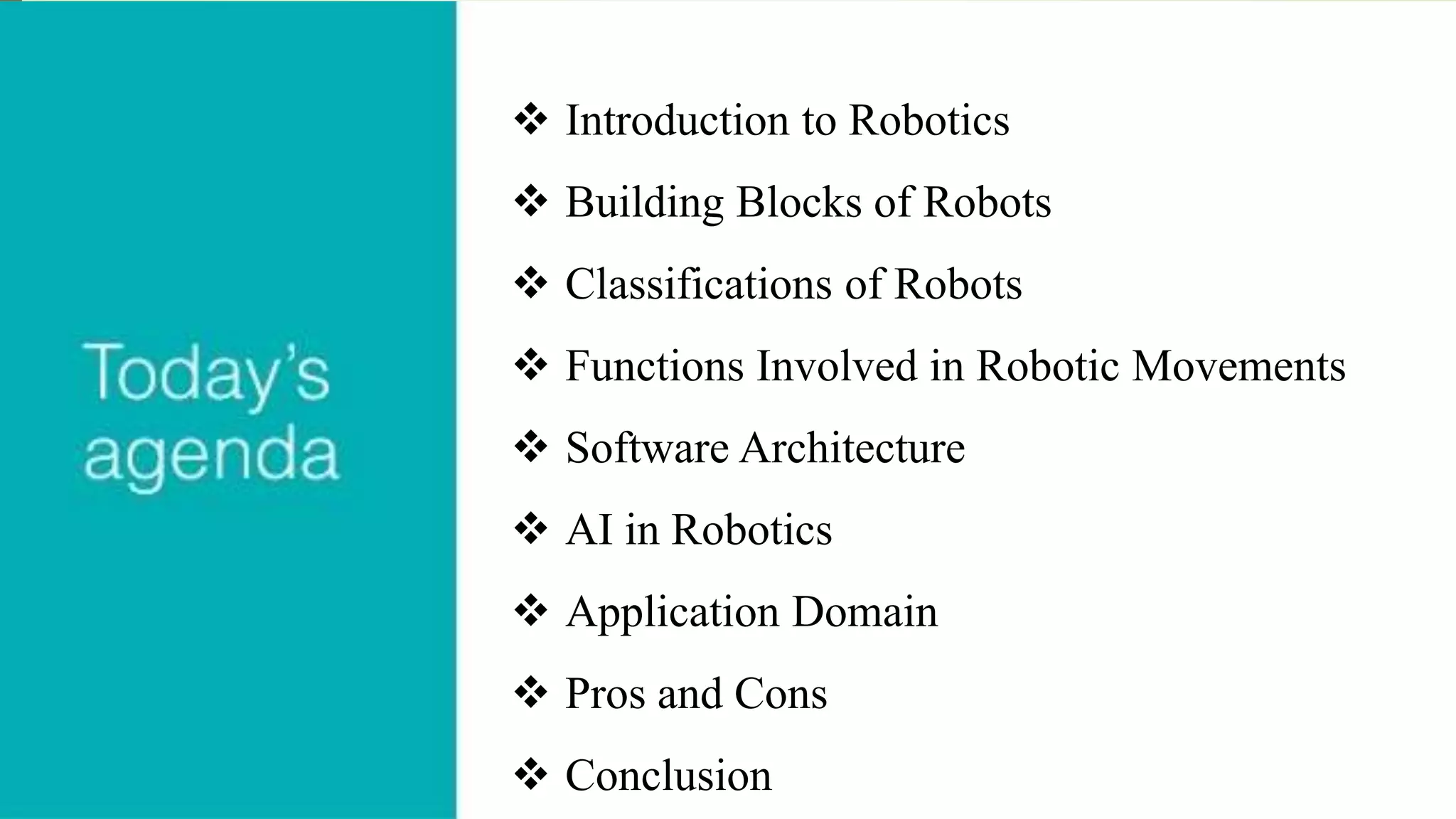  Introduction to Robotics
 Building Blocks of Robots
 Classifications of Robots
 Functions Involved in Robotic Movements
 Software Architecture
 AI in Robotics
 Application Domain
 Pros and Cons
 Conclusion
 