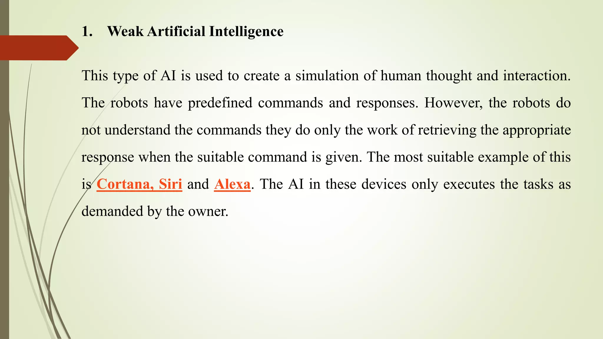1. Weak Artificial Intelligence
This type of AI is used to create a simulation of human thought and interaction.
The robots have predefined commands and responses. However, the robots do
not understand the commands they do only the work of retrieving the appropriate
response when the suitable command is given. The most suitable example of this
is Cortana, Siri and Alexa. The AI in these devices only executes the tasks as
demanded by the owner.
 