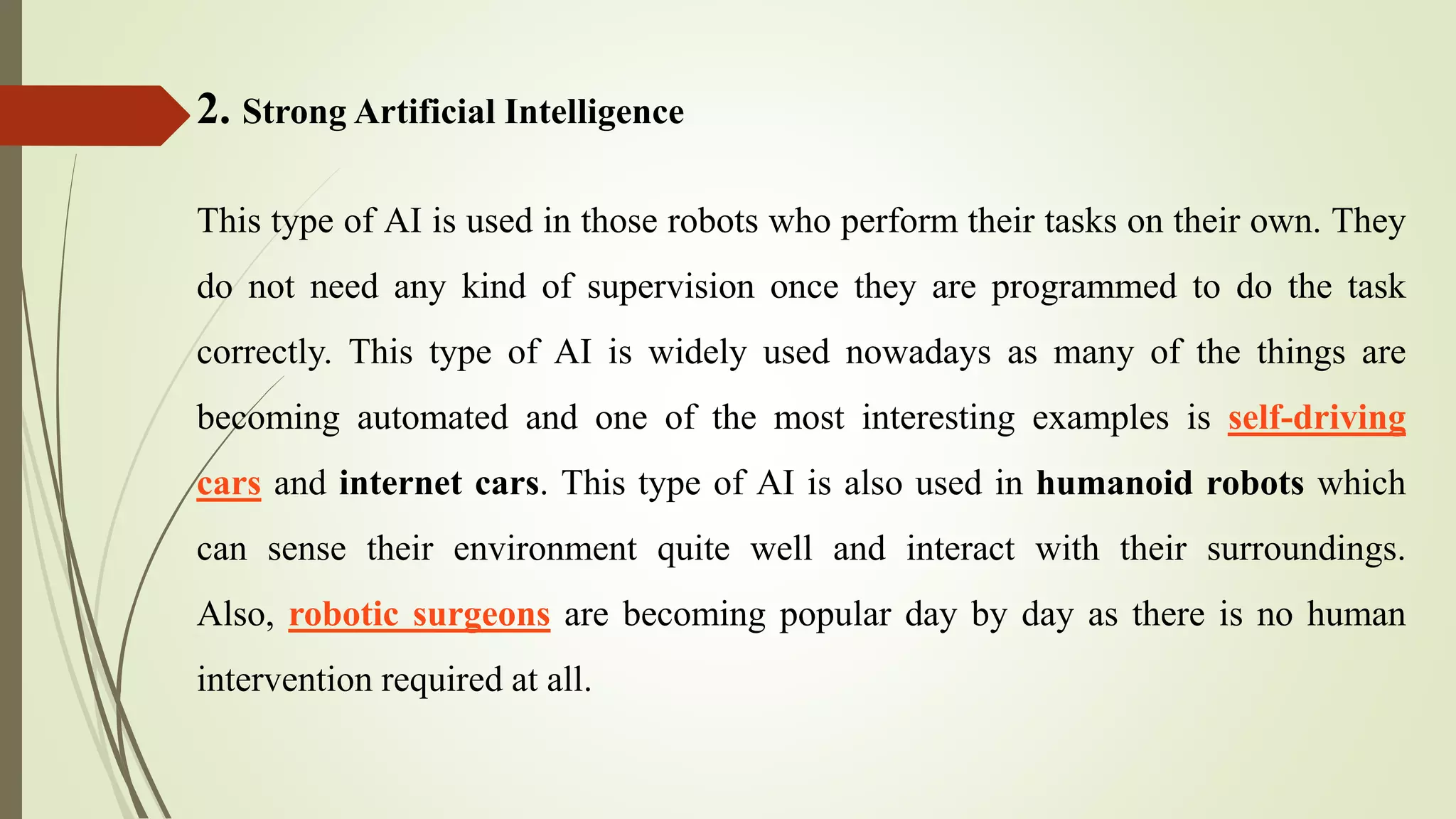 2. Strong Artificial Intelligence
This type of AI is used in those robots who perform their tasks on their own. They
do not need any kind of supervision once they are programmed to do the task
correctly. This type of AI is widely used nowadays as many of the things are
becoming automated and one of the most interesting examples is self-driving
cars and internet cars. This type of AI is also used in humanoid robots which
can sense their environment quite well and interact with their surroundings.
Also, robotic surgeons are becoming popular day by day as there is no human
intervention required at all.
 