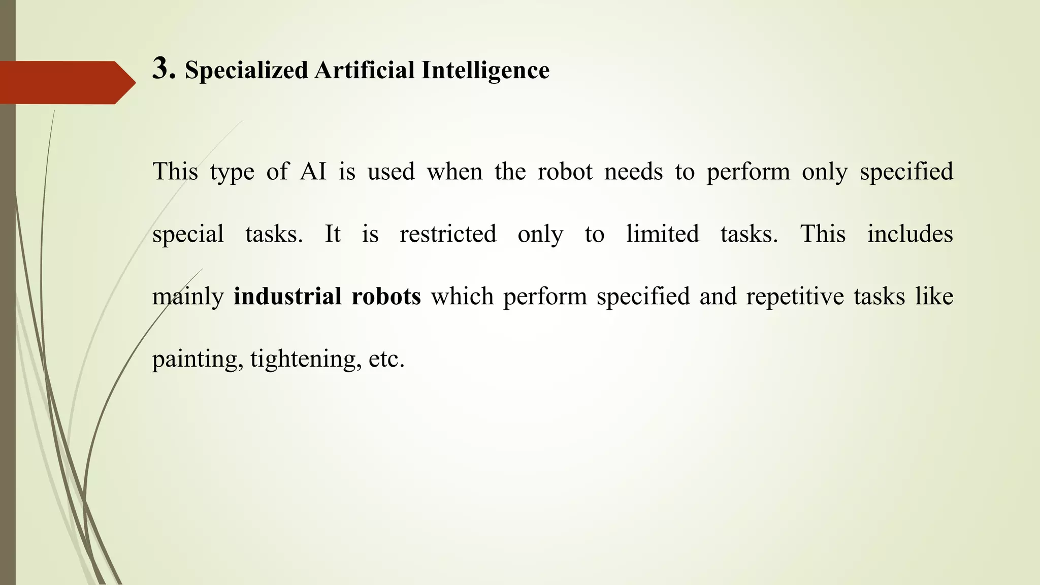 3. Specialized Artificial Intelligence
This type of AI is used when the robot needs to perform only specified
special tasks. It is restricted only to limited tasks. This includes
mainly industrial robots which perform specified and repetitive tasks like
painting, tightening, etc.
 