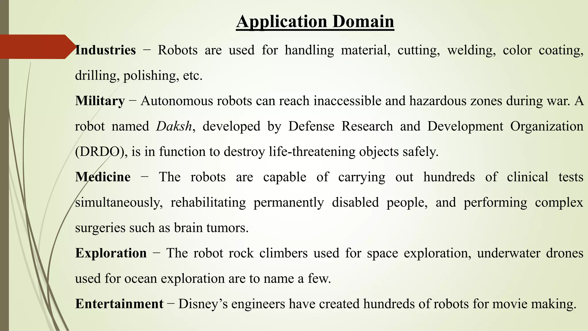 Application Domain
Industries − Robots are used for handling material, cutting, welding, color coating,
drilling, polishing, etc.
Military − Autonomous robots can reach inaccessible and hazardous zones during war. A
robot named Daksh, developed by Defense Research and Development Organization
(DRDO), is in function to destroy life-threatening objects safely.
Medicine − The robots are capable of carrying out hundreds of clinical tests
simultaneously, rehabilitating permanently disabled people, and performing complex
surgeries such as brain tumors.
Exploration − The robot rock climbers used for space exploration, underwater drones
used for ocean exploration are to name a few.
Entertainment − Disney’s engineers have created hundreds of robots for movie making.
 