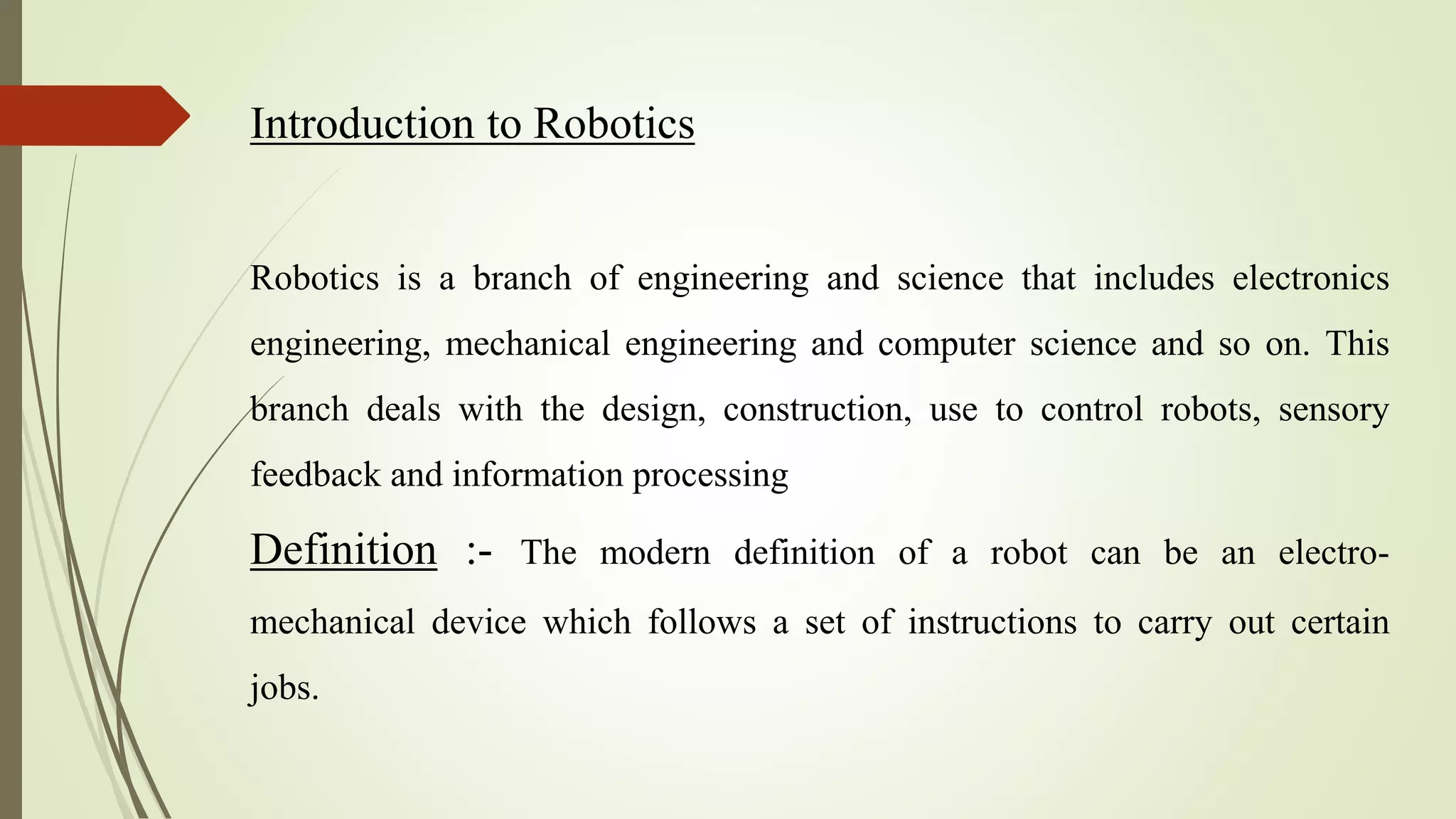 Introduction to Robotics
Robotics is a branch of engineering and science that includes electronics
engineering, mechanical engineering and computer science and so on. This
branch deals with the design, construction, use to control robots, sensory
feedback and information processing
Definition :- The modern definition of a robot can be an electro-
mechanical device which follows a set of instructions to carry out certain
jobs.
 