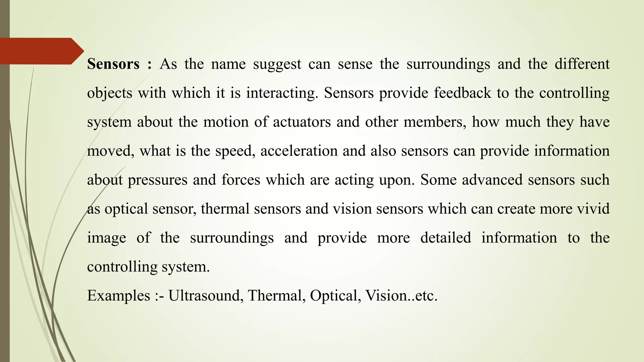 Sensors : As the name suggest can sense the surroundings and the different
objects with which it is interacting. Sensors provide feedback to the controlling
system about the motion of actuators and other members, how much they have
moved, what is the speed, acceleration and also sensors can provide information
about pressures and forces which are acting upon. Some advanced sensors such
as optical sensor, thermal sensors and vision sensors which can create more vivid
image of the surroundings and provide more detailed information to the
controlling system.
Examples :- Ultrasound, Thermal, Optical, Vision..etc.
 
