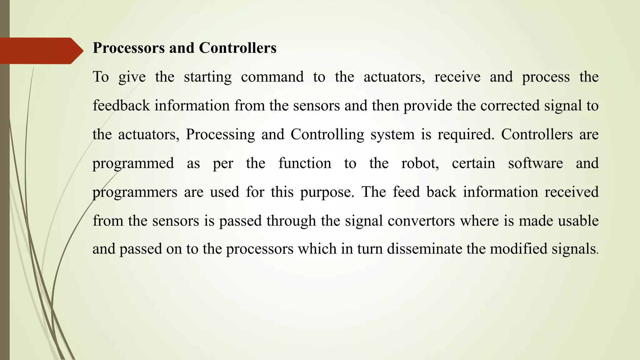 Processors and Controllers
To give the starting command to the actuators, receive and process the
feedback information from the sensors and then provide the corrected signal to
the actuators, Processing and Controlling system is required. Controllers are
programmed as per the function to the robot, certain software and
programmers are used for this purpose. The feed back information received
from the sensors is passed through the signal convertors where is made usable
and passed on to the processors which in turn disseminate the modified signals.
 
