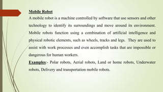 Mobile Robot
A mobile robot is a machine controlled by software that use sensors and other
technology to identify its surroundings and move around its environment.
Mobile robots function using a combination of artificial intelligence and
physical robotic elements, such as wheels, tracks and legs. They are used to
assist with work processes and even accomplish tasks that are impossible or
dangerous for human workers.
Examples:- Polar robots, Aerial robots, Land or home robots, Underwater
robots, Delivery and transportation mobile robots.
 