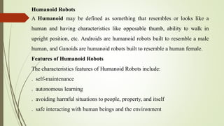 Humanoid Robots
A Humanoid may be defined as something that resembles or looks like a
human and having characteristics like opposable thumb, ability to walk in
upright position, etc. Androids are humanoid robots built to resemble a male
human, and Ganoids are humanoid robots built to resemble a human female.
Features of Humanoid Robots
The characteristics features of Humanoid Robots include:
. self-maintenance
. autonomous learning
. avoiding harmful situations to people, property, and itself
. safe interacting with human beings and the environment
 