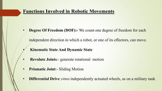 Functions Involved in Robotic Movements
• Degree Of Freedom (DOF):- We count one degree of freedom for each
independent direction in which a robot, or one of its effectors, can move.
• Kinematic State And Dynamic State
• Revolute Joints:- generate rotational motion
• Prismatic Joint:- Sliding Motion
• Differential Drive :-two independently actuated wheels, as on a military tank
 