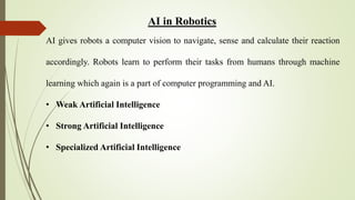 AI in Robotics
AI gives robots a computer vision to navigate, sense and calculate their reaction
accordingly. Robots learn to perform their tasks from humans through machine
learning which again is a part of computer programming and AI.
• Weak Artificial Intelligence
• Strong Artificial Intelligence
• Specialized Artificial Intelligence
 