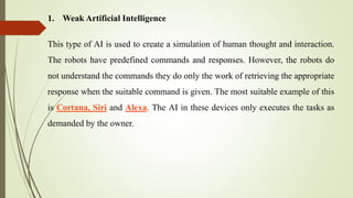 1. Weak Artificial Intelligence
This type of AI is used to create a simulation of human thought and interaction.
The robots have predefined commands and responses. However, the robots do
not understand the commands they do only the work of retrieving the appropriate
response when the suitable command is given. The most suitable example of this
is Cortana, Siri and Alexa. The AI in these devices only executes the tasks as
demanded by the owner.
 