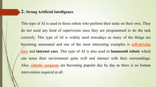 2. Strong Artificial Intelligence
This type of AI is used in those robots who perform their tasks on their own. They
do not need any kind of supervision once they are programmed to do the task
correctly. This type of AI is widely used nowadays as many of the things are
becoming automated and one of the most interesting examples is self-driving
cars and internet cars. This type of AI is also used in humanoid robots which
can sense their environment quite well and interact with their surroundings.
Also, robotic surgeons are becoming popular day by day as there is no human
intervention required at all.
 