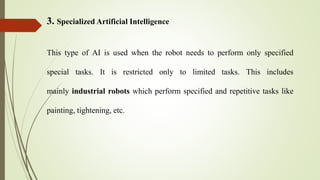 3. Specialized Artificial Intelligence
This type of AI is used when the robot needs to perform only specified
special tasks. It is restricted only to limited tasks. This includes
mainly industrial robots which perform specified and repetitive tasks like
painting, tightening, etc.
 
