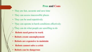 Pros and Cons
• They are fast, accurate and save time
• They can access inaccessible places
• They can be used repetitively
• They can operate in harsh conditions effectively
• They can do what people are unwilling to do
• Robots need power to work
• Robots create unemployment
• Robots are expensive to maintain
• Robots cannot solve a crisis
• Robots can be dangerous
 