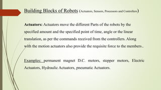 Building Blocks of Robots (Actuators, Sensors, Processors and Controllers)
Actuators: Actuators move the different Parts of the robots by the
specified amount and the specified point of time, angle or the linear
translation, as per the commands received from the controllers. Along
with the motion actuators also provide the requisite force to the members.
Examples: permanent magnet D.C. motors, stepper motors, Electric
Actuators, Hydraulic Actuators, pneumatic Actuators.
 