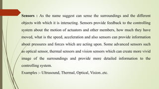Sensors : As the name suggest can sense the surroundings and the different
objects with which it is interacting. Sensors provide feedback to the controlling
system about the motion of actuators and other members, how much they have
moved, what is the speed, acceleration and also sensors can provide information
about pressures and forces which are acting upon. Some advanced sensors such
as optical sensor, thermal sensors and vision sensors which can create more vivid
image of the surroundings and provide more detailed information to the
controlling system.
Examples :- Ultrasound, Thermal, Optical, Vision..etc.
 