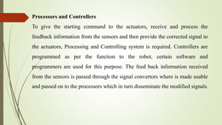 Processors and Controllers
To give the starting command to the actuators, receive and process the
feedback information from the sensors and then provide the corrected signal to
the actuators, Processing and Controlling system is required. Controllers are
programmed as per the function to the robot, certain software and
programmers are used for this purpose. The feed back information received
from the sensors is passed through the signal convertors where is made usable
and passed on to the processors which in turn disseminate the modified signals.
 