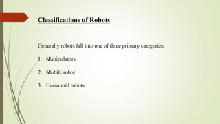 Classifications of Robots
Generally robots fall into one of three primary categories.
1. Manipulators
2. Mobile robot
3. Humanoid robots
 