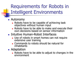 Requirements for Robots in
Intelligent Environments
 Autonomy
 Robots have to be capable of achieving task
objectives without human input
 Robots have to be able to make and execute their
own decisions based on sensor information
 Intuitive Human-Robot Interfaces
 Use of robots in smart homes can not require
extensive user training
 Commands to robots should be natural for
inhabitants
 Adaptation
 Robots have to be able to adjust to changes in the
environment
 