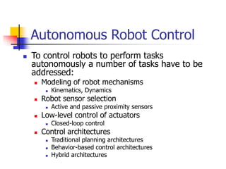 Autonomous Robot Control
 To control robots to perform tasks
autonomously a number of tasks have to be
addressed:
 Modeling of robot mechanisms
 Kinematics, Dynamics
 Robot sensor selection
 Active and passive proximity sensors
 Low-level control of actuators
 Closed-loop control
 Control architectures
 Traditional planning architectures
 Behavior-based control architectures
 Hybrid architectures
 