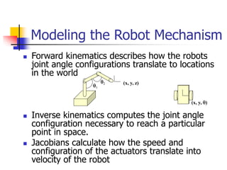  Forward kinematics describes how the robots
joint angle configurations translate to locations
in the world
 Inverse kinematics computes the joint angle
configuration necessary to reach a particular
point in space.
 Jacobians calculate how the speed and
configuration of the actuators translate into
velocity of the robot
Modeling the Robot Mechanism
(x, y, z)
1
2
(x, y, )
 