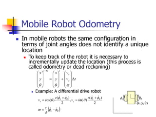  In mobile robots the same configuration in
terms of joint angles does not identify a unique
location
 To keep track of the robot it is necessary to
incrementally update the location (this process is
called odometry or dead reckoning)
 Example: A differential drive robot
Mobile Robot Odometry
(x, y, )
t
v
v
y
x
y
x
y
x
t
t
t






































 
R
L
R
L
y
R
L
x
d
r
r
v
r
v





















2
)
(
)
sin(
,
2
)
(
)
cos(
R
L
 