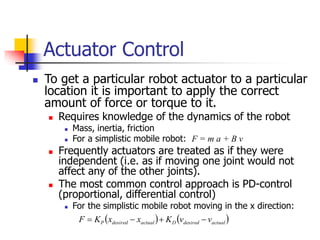 Actuator Control
 To get a particular robot actuator to a particular
location it is important to apply the correct
amount of force or torque to it.
 Requires knowledge of the dynamics of the robot
 Mass, inertia, friction
 For a simplistic mobile robot: F = m a + B v
 Frequently actuators are treated as if they were
independent (i.e. as if moving one joint would not
affect any of the other joints).
 The most common control approach is PD-control
(proportional, differential control)
 For the simplistic mobile robot moving in the x direction:
   
actual
desired
D
actual
desired
P v
v
K
x
x
K
F 



 