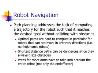 Robot Navigation
 Path planning addresses the task of computing
a trajectory for the robot such that it reaches
the desired goal without colliding with obstacles
 Optimal paths are hard to compute in particular for
robots that can not move in arbitrary directions (i.e.
nonholonomic robots)
 Shortest distance paths can be dangerous since they
always graze obstacles
 Paths for robot arms have to take into account the
entire robot (not only the endeffector)
 