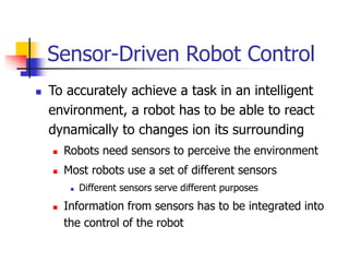 Sensor-Driven Robot Control
 To accurately achieve a task in an intelligent
environment, a robot has to be able to react
dynamically to changes ion its surrounding
 Robots need sensors to perceive the environment
 Most robots use a set of different sensors
 Different sensors serve different purposes
 Information from sensors has to be integrated into
the control of the robot
 